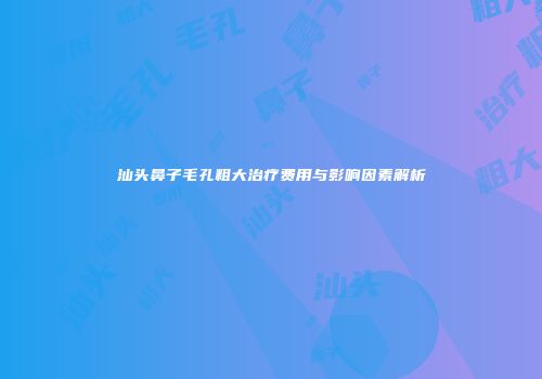 汕头鼻子毛孔粗大治疗费用与影响因素解析