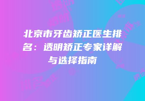 北京市牙齿矫正医生排名：透明矫正专家详解与选择指南