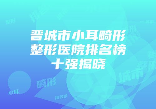 晋城市小耳畸形整形医院排名榜十强揭晓