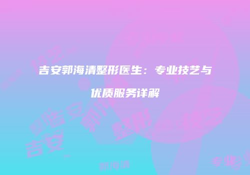 吉安郭海清整形医生：专业技艺与优质服务详解