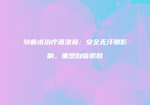 划痕术治疗酒渣鼻：安全无汗腺影响，重塑自信肌肤