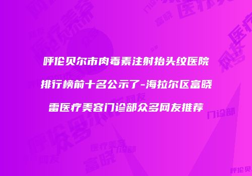 呼伦贝尔市肉毒素注射抬头纹医院排行榜前十名公示了-海拉尔区富晓雷医疗美容门诊部众多网友推荐