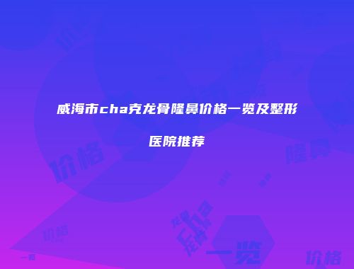 威海市cha克龙骨隆鼻价格一览及整形医院推荐