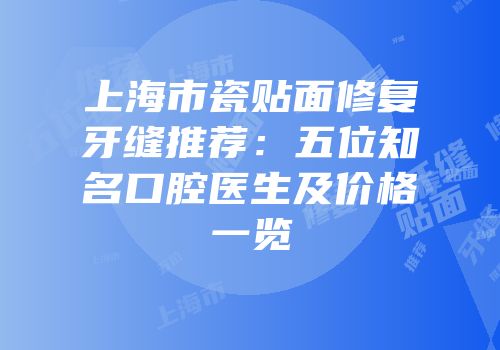 上海市瓷贴面修复牙缝推荐：五位知名口腔医生及价格一览