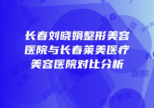 长春刘晓娟整形美容医院与长春莱美医疗美容医院对比分析