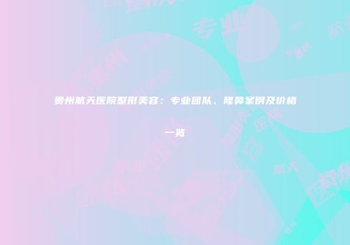 贵州航天医院整形美容：专业团队、隆鼻案例及价格一览