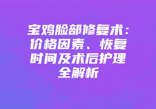 宝鸡脸部修复术：价格因素、恢复时间及术后护理全解析