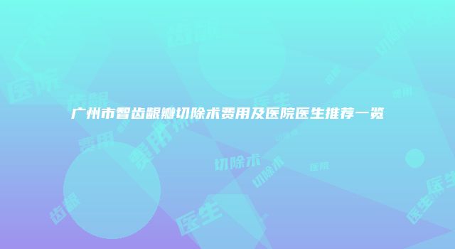 广州市智齿龈瓣切除术费用及医院医生推荐一览