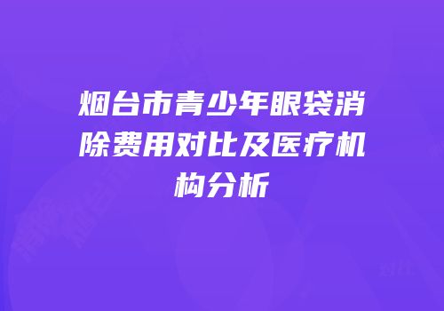 烟台市青少年眼袋消除费用对比及医疗机构分析