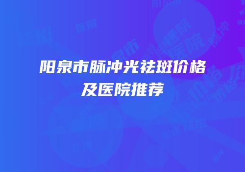 阳泉市脉冲光祛斑价格及医院推荐