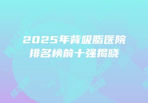 2025年背吸脂医院排名榜前十强揭晓