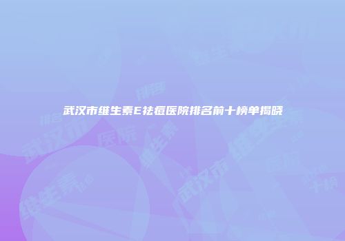 武汉市维生素E祛痘医院排名前十榜单揭晓