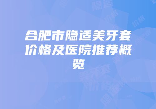 合肥市隐适美牙套价格及医院推荐概览