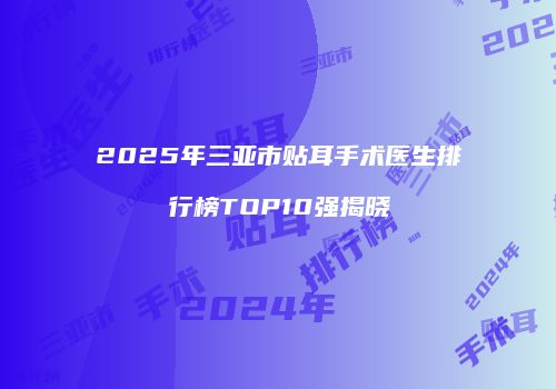 2025年三亚市贴耳手术医生排行榜TOP10强揭晓
