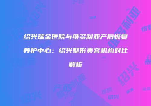 绍兴瑞金医院与维多利亚产后恢复养护中心：绍兴整形美容机构对比解析