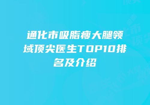 通化市吸脂瘦大腿领域顶尖医生TOP10排名及介绍