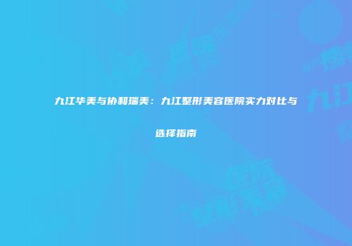 九江华美与协和瑞美：九江整形美容医院实力对比与选择指南