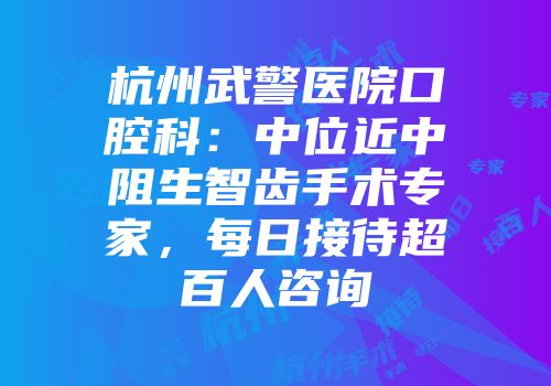 杭州武警医院口腔科：中位近中阻生智齿手术专家，每日接待超百人咨询