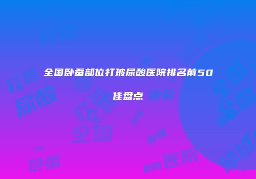全国卧蚕部位打玻尿酸医院排名前50佳盘点