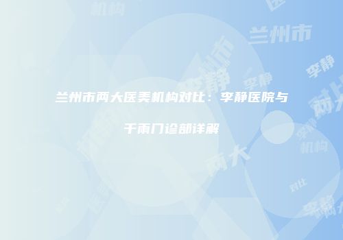 兰州市两大医美机构对比：李静医院与千雨门诊部详解