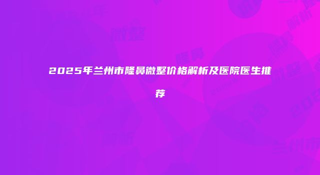 2025年兰州市隆鼻微整价格解析及医院医生推荐