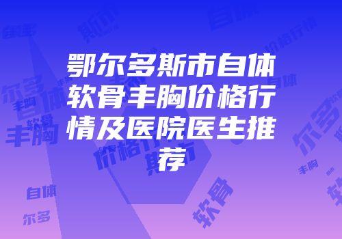 鄂尔多斯市自体软骨丰胸价格行情及医院医生推荐