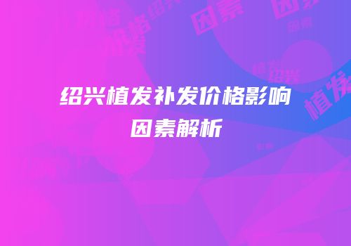 绍兴植发补发价格影响因素解析