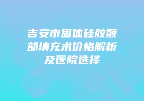 吉安市固体硅胶颞部填充术价格解析及医院选择