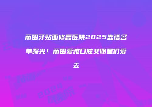 莆田牙贴面修复医院2025靠谱名单曝光！莆田爱雅口腔女明星们爱去