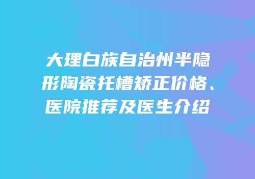 大理白族自治州半隐形陶瓷托槽矫正价格、医院推荐及医生介绍
