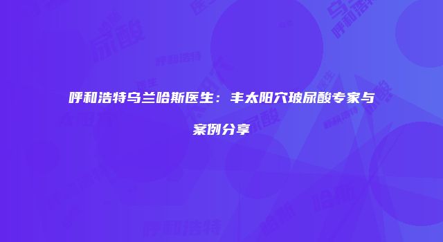 呼和浩特乌兰哈斯医生：丰太阳穴玻尿酸专家与案例分享