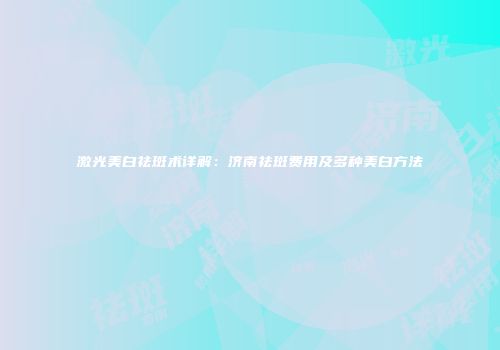 激光美白祛斑术详解：济南祛斑费用及多种美白方法
