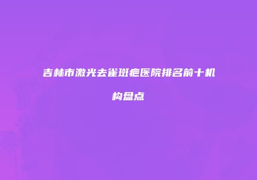 吉林市激光去雀斑疤医院排名前十机构盘点