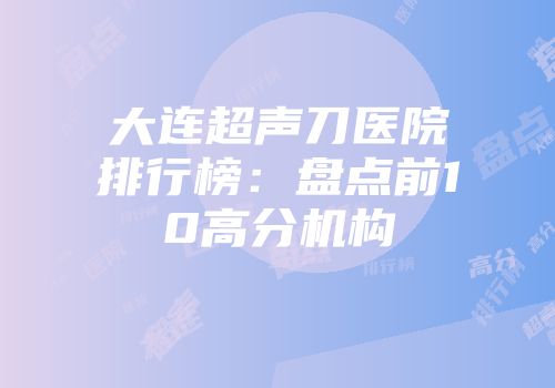 大连超声刀医院排行榜：盘点前10高分机构