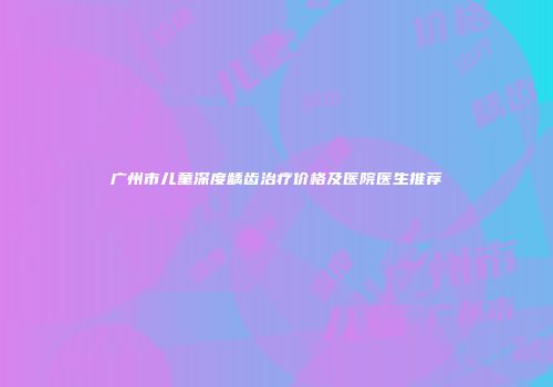 广州市儿童深度龋齿治疗价格及医院医生推荐