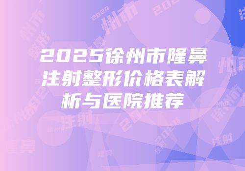2025徐州市隆鼻注射整形价格表解析与医院推荐