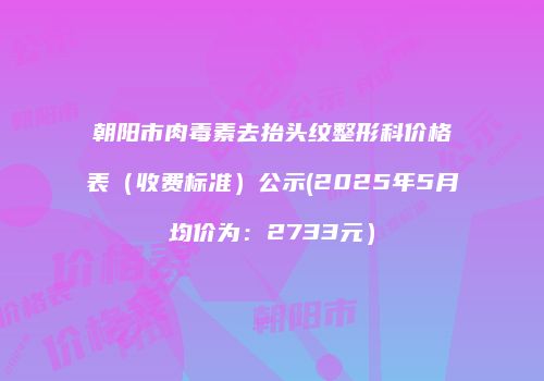 朝阳市肉毒素去抬头纹整形科价格表（收费标准）公示(2025年5月均价为：2733元）