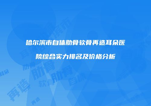 哈尔滨市自体肋骨软骨再造耳朵医院综合实力排名及价格分析