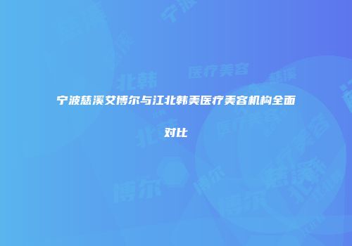 宁波慈溪艾博尔与江北韩美医疗美容机构全面对比