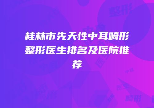 桂林市先天性中耳畸形整形医生排名及医院推荐
