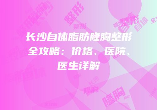 长沙自体脂肪隆胸整形全攻略：价格、医院、医生详解