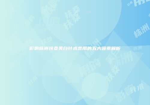 影响株洲扶桑美白针术费用的五大因素解析