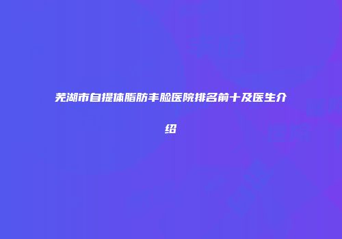 芜湖市自提体脂肪丰脸医院排名前十及医生介绍
