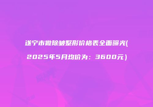 遂宁市做除皱整形价格表全面曝光(2025年5月均价为：3600元）