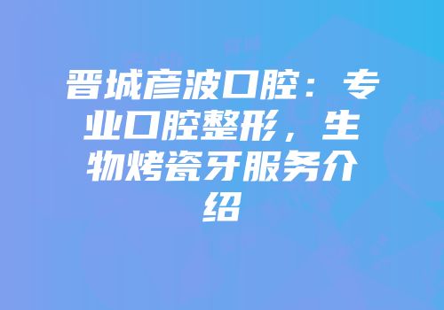 晋城彦波口腔：专业口腔整形，生物烤瓷牙服务介绍