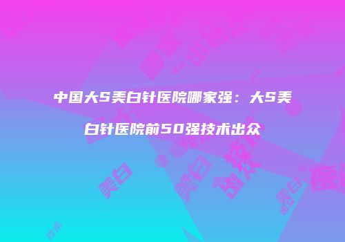 中国大S美白针医院哪家强：大S美白针医院前50强技术出众