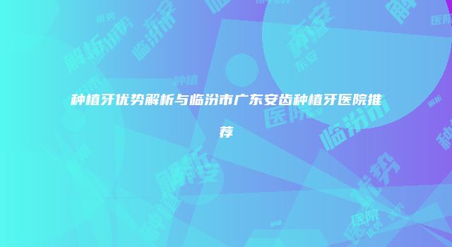 种植牙优势解析与临汾市广东安齿种植牙医院推荐