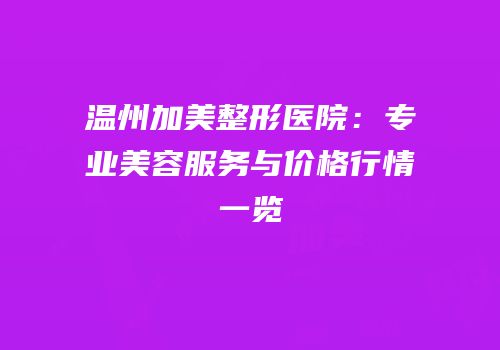 温州加美整形医院：专业美容服务与价格行情一览