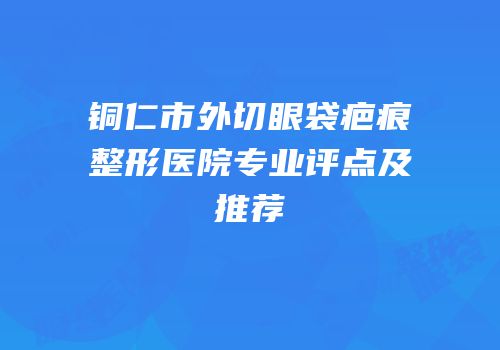 铜仁市外切眼袋疤痕整形医院专业评点及推荐