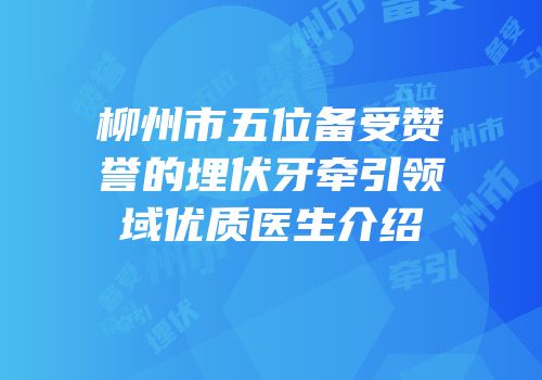 柳州市五位备受赞誉的埋伏牙牵引领域优质医生介绍
